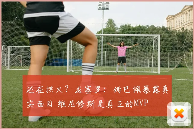 还在拱火？龙塞罗：姆巴佩暴露真实面目 维尼修斯是真正的MVP