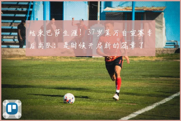 结束巴萨生涯！37岁莱万自宣赛季后离队：是时候开启新的篇章了